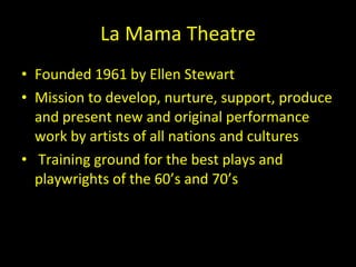 La Mama Theatre <ul><li>Founded 1961 by Ellen Stewart </li></ul><ul><li>Mission to develop, nurture, support, produce and ...