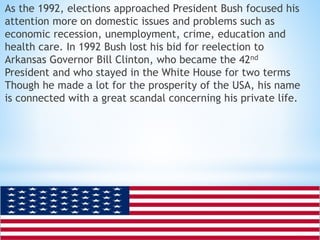 As the 1992, elections approached President Bush focused his 
attention more on domestic issues and problems such as 
economic recession, unemployment, crime, education and 
health care. In 1992 Bush lost his bid for reelection to 
Arkansas Governor Bill Clinton, who became the 42nd 
President and who stayed in the White House for two terms 
Though he made a lot for the prosperity of the USA, his name 
is connected with a great scandal concerning his private life. 
 