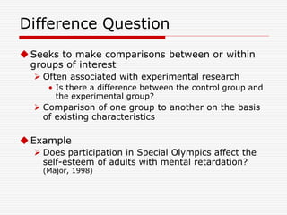 Difference Question
Seeks to make comparisons between or within
groups of interest
 Often associated with experimental research
• Is there a difference between the control group and
the experimental group?
 Comparison of one group to another on the basis
of existing characteristics
Example
 Does participation in Special Olympics affect the
self-esteem of adults with mental retardation?
(Major, 1998)
 