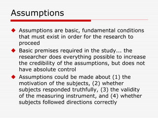 Assumptions
 Assumptions are basic, fundamental conditions
that must exist in order for the research to
proceed
 Basic premises required in the study... the
researcher does everything possible to increase
the credibility of the assumptions, but does not
have absolute control
 Assumptions could be made about (1) the
motivation of the subjects, (2) whether
subjects responded truthfully, (3) the validity
of the measuring instrument, and (4) whether
subjects followed directions correctly
 