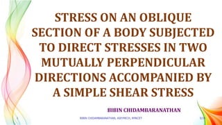 BIBIN CHIDAMBARANATHAN
STRESS ON AN OBLIQUE
SECTION OF A BODY SUBJECTED
TO DIRECT STRESSES IN TWO
MUTUALLY PERPENDICULAR
DIRECTIONS ACCOMPANIED BY
A SIMPLE SHEAR STRESS
1 BIBIN CHIDAMBARANATHAN, ASP/MECH, RMKCET 5/19
 