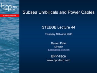 Subsea Umbilicals and Power Cables
STEEGE Lecture




                          STEEGE Lecture 44
                           Thursday 10th April 2008


                                Darren Patel
                                   Director
                             d.patel@bpp-tech.com


                                BPP-TECH
                            www.bpp-tech.com
 