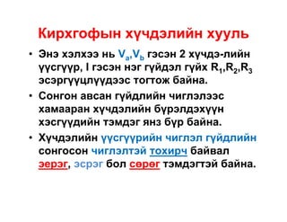 Кирхгофын хүчдэлийн хууль
• Энэ хэлхээ нь Va,Vb гэсэн 2 хүчдэ-лийн
үүсгүүр, I гэсэн нэг гүйдэл гүйх R1,R2,R3
эсэргүүцлүүдээс тогтож байна.
• Сонгон авсан гүйдлийн чиглэлээс
хамааран хүчдэлийн бүрэлдэхүүн
хэсгүүдийн тэмдэг янз бүр байна.
• Хүчдэлийн үүсгүүрийн чиглэл гүйдлийн
сонгосон чиглэлтэй тохирч байвал
эерэг, эсрэг бол сөрөг тэмдэгтэй байна.

 