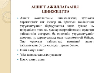 АШИГТ АЖИЛЛАГААНЫ
ШИНЖИЛГЭЭ
Ашигт
ажиллагааны
шинжилгээнд
түгээмэл
хэрэглэгддэг нэг хэлбэр нь орлогын тайлангийн
үзүүлэлтүүдийг борлуулалтад эзлэх хувиар нь
илэрхийлэн тооцож, хувиар илэрхийлэгдсэн орлогын
тайлангийн өнгөрсөн ба өнөөгийн үзүүлэлтүүдийг
хооронд нь харьцуулахад маш тохиромжтой байдаг.
Энэ
орлогын
тайлангаас
компаний
ашигт
ажиллагааны 3 гол харьцааг гаргаж болно.
 Нийт ахиуц ашиг
 Үйл ажиллагааны ахиуц ашиг
 Цэвэр ахиуц ашиг


 