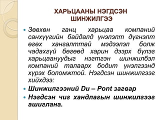 ХАРЬЦААНЫ НЭГДСЭН
ШИНЖИЛГЭЭ

Зөвхөн
ганц
харьцаа
компаний
санхүүгийн байдалд үнэлэлт дүгнэлт
өгөх хангалттай мэдээлэл болж
чадахгүй бөгөөд харин дээрх бүлэг
харьцаануудыг нэгтгэн шинжилбэл
компаний талаарх бодит үнэлгээнд
хүрэх боломжтой. Нэгдсэн шинжилгээг
хийхдээ:
 Шинжилгээний Du – Pont загвар
 Нэгдсэн чиг хандлагын шинжилгээг
ашиглана.


 
