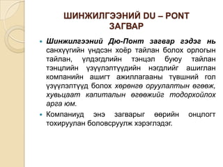 ШИНЖИЛГЭЭНИЙ DU – PONT
ЗАГВАР




Шинжилгээний Дю-Понт загвар гэдэг нь
санхүүгийн үндсэн хоёр тайлан болох орлогын
тайлан, үлдэгдлийн тэнцэл буюу тайлан
тэнцлийн үзүүлэлтүүдийн нэгдлийг ашиглан
компанийн ашигт ажиллагааны түвшний гол
үзүүлэлтүүд болох хөрөнгө оруулалтын өгөөж,
хувьцаат капиталын өгөөжийг тодорхойлох
арга юм.
Компаниуд энэ загварыг өөрийн онцлогт
тохируулан боловсруулж хэрэглэдэг.

 