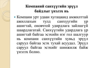 Компаний санхүүгийн эрүүл
байдлыг үнэлэх нь
 Компани урт удаан хугацаанд амжилттай
ажиллахын
тулд
санхүүгийн
үр
ашигтай, оновчтой удирдлага зайлшгүй
шаардлагатай. Санхүүгийн удирдлага үр
ашигтай байгаа эсэхийн нэг гол шалгуур
нь компани санхүүгийн хувьд эрүүл
саруул байгаа эсэх тухай асуудал. Эрүүл
саруул байгаа эсэхийг шинжилж байж
үнэлэх болно.

 