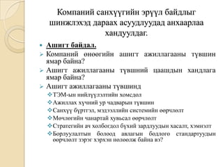 Компаний санхүүгийн эрүүл байдлыг
шинжлэхэд дараах асуудлуудад анхаарлаа
хандуулдаг.
Ашигт байдал.
 Компаний өнөөгийн ашигт ажиллагааны түвшин
ямар байна?
 Ашигт ажиллагааны түвшний цаашдын хандлага
ямар байна?
 Ашигт ажиллагааны түвшинд


ТЭМ-ын нийлүүлэлтийн хомсдол
Ажиллах хүчний ур чадварын түвшин
Санхүү бүртгэл, мэдээллийн системийн өөрчлөлт
Мөчлөгийн чанартай хувьсал өөрчлөлт
Стратегийн ач холбогдол бүхий зардлуудын хасалт, хэмнэлт
Борлуулалтын болоод авлагын бодлого стандартуудын
өөрчлөлт зэрэг хэрхэн нөлөөлж байна вэ?

 