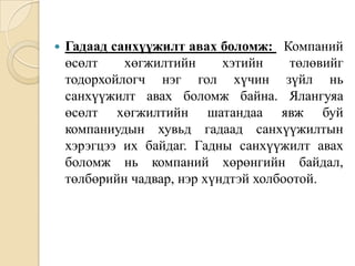 

Гадаад санхүүжилт авах боломж: Компаний
өсөлт
хөгжилтийн
хэтийн
төлөвийг
тодорхойлогч нэг гол хүчин зүйл нь
санхүүжилт авах боломж байна. Ялангуяа
өсөлт хөгжилтийн шатандаа явж буй
компаниудын хувьд гадаад санхүүжилтын
хэрэгцээ их байдаг. Гадны санхүүжилт авах
боломж нь компаний хөрөнгийн байдал,
төлбөрийн чадвар, нэр хүндтэй холбоотой.

 