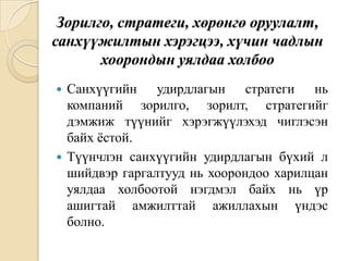 Зорилго, стратеги, хөрөнгө оруулалт,
санхүүжилтын хэрэгцээ, хүчин чадлын
хоорондын уялдаа холбоо
Санхүүгийн удирдлагын стратеги нь
компаний зорилго, зорилт, стратегийг
дэмжиж түүнийг хэрэгжүүлэхэд чиглэсэн
байх ѐстой.
 Түүнчлэн санхүүгийн удирдлагын бүхий л
шийдвэр гаргалтууд нь хоорондоо харилцан
уялдаа холбоотой нэгдмэл байх нь үр
ашигтай амжилттай ажиллахын үндэс
болно.


 