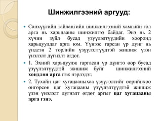Шинжилгээний аргууд:






Санхүүгийн тайлангийн шинжилгээний хамгийн гол
арга нь харьцааны шинжилгээ байдаг. Энэ нь 2
хүчин зүйл бусад үзүүлэлтүүдийн хооронд
харьцуулдаг арга юм. Үүнээс гарсан үр дүнг нь
үндсэн 2 төрлийн үзүүлэлтүүдтэй жишиж үзэн
үнэлэлт дүгнэлт өгдөг.
1. Эхний харьцуулж гаргасан үр дүнгээ өөр бусад
үзүүлэлтүүдтэй жишиж буйг
шинжилгээний
хөндлөн арга гэж нэрлэдэг.
2. Тухайн цаг хугацааныхаа үзүүлэлтийг өөрийнхөө
өнгөрсөн цаг хугацааны үзүүлэлтүүдтэй жишиж
үзэн үнэлэлт дүгнэлт өгдөг аргыг цаг хугацааны
арга гэнэ.

 