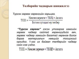 Төлбөрийн чадварын шинжилгээ
Түргэн хөрвөх хөрөнгийн харьцаа.

“Түргэн хөрвөх” гэсэн утгаараа хамгийн
хөрвөх чадвар сайтай хөрөнгүүдийг авч,
хөрвөх чадвар хамгийн багатай хөрөнгө болох
бараа
материалын
нөөцийг
тооцохгүй
орхидог. 1-ээс их байвал төлбөрийн чадвар
сайн гэж үздэг.

 