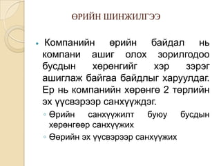 ӨРИЙН ШИНЖИЛГЭЭ


Компанийн өрийн байдал нь
компани ашиг олох зорилгодоо
бусдын
хөрөнгийг
хэр
зэрэг
ашиглаж байгаа байдлыг харуулдаг.
Ер нь компанийн хөрөнгө 2 төрлийн
эх үүсвэрээр санхүүждэг.
◦ Өрийн
санхүүжилт
буюу
бусдын
хөрөнгөөр санхүүжих
◦ Өөрийн эх үүсвэрээр санхүүжих

 