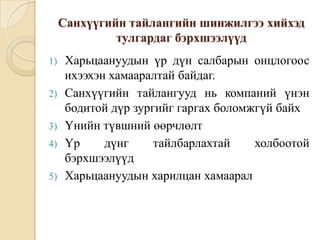 Санхүүгийн тайлангийн шинжилгээ хийхэд
тулгардаг бэрхшээлүүд
1)
2)
3)

4)
5)

Харьцаануудын үр дүн салбарын онцлогоос
ихээхэн хамааралтай байдаг.
Санхүүгийн тайлангууд нь компаний үнэн
бодитой дүр зургийг гаргах боломжгүй байх
Үнийн түвшний өөрчлөлт
Үр
дүнг
тайлбарлахтай
холбоотой
бэрхшээлүүд
Харьцаануудын харилцан хамаарал

 