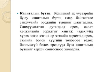 

Капиталын бүтэц: Компаний эх үүсвэрийн
буюу капиталын бүтэц ямар байгаагаас
санхүүгийн эрсдлийн түвшин шалтгаална.
Санхүүжилтын дутагдалд орох, өсөлт
хөгжилтийн зорилтыг хангаж чадахгүйд
хүрэх эсвэл хэт их өр зээлийн дарамтад орох,
зээлийн болон хүүгийн төлбөрөө төлөх
боломжгүй болох эрсдлүүд бүгд капиталын
бүтцийг хэрхэн сонгосноос хамаарна.

 