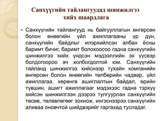 Санхүүгийн тайлангуудад шинжилгээ
хийх шаардлага


Санхүүгийн тайлангууд нь байгууллагын өнгөрсөн
болон өнөөгийн үйл ажиллагааны үр дүн,
санхүүгийн байдлыг илэрхийлсэн албан ёсны
баримт бичиг, баримт болохоосоо гадна санхүүгийн
шинжилгээ хийх үндсэн мэдээллийн эх үүсвэр
болдогоороо ач холбогдолтой юм. Санхүүгийн
тайланд шинжилгээ хийснээр тухайн компанийн
өнгөрсөн болон өнөөгийн төлбөрийн чадвар, үйл
ажиллагаа, хөрөнгө ашиглалтын байдал, өрийн
түвшин, ашигт ажиллагааг мэдэхээс гадна тэрхүү
хийсэн шинжилгээн дээрээ тулгуурлан санхүүгийн
төсөв, төлөвлөгөөг зохиож, ингэснээрээ санхүүгийн
аливаа оновчтой шийдвэрийг гаргахад тусладаг.

 