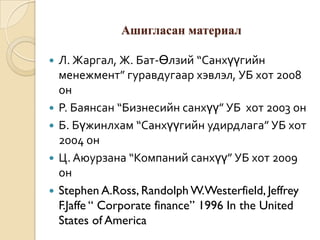 Ашигласан материал







Л. Жаргал, Ж. Бат-Өлзий “Санхүүгийн
менежмент” гуравдугаар хэвлэл, УБ хот 2008
он
Р. Баянсан “Бизнесийн санхүү” УБ хот 2003 он
Б. Бүжинлхам “Санхүүгийн удирдлага” УБ хот
2004 он
Ц. Аюурзана “Компаний санхүү” УБ хот 2009
он
Stephen A.Ross, Randolph W.Westerfield, Jeffrey
F.Jaffe “ Corporate finance” 1996 In the United
States of America

 