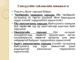 Санхүүгийн тайлангийн шинжилгээ
Үндсэн 4 бүлэг харьцаа байдаг.
Төлбөрийн чадварын харьцаа (Өр төлбөрийг
хугацаанд нь түргэн шуурхай төлж барагдуулж
чадах эсэхийг тодорхойлох зорилготой )
 Үйл ажиллагааны харьцаа (байгууллага эзэмшиж
буй хөрөнгөө хэр үр ашигтайгаар ашиглаж буйг
харуулна)
 Хөшүүргийн
харьцаа
(Урт
хугацаат
зээлдүүлэгчид, хөрөнгө оруулагчдын зүгээс
санхүүжүүлсэн хөрөнгө эргүүлэн олж авах
найдвартай байдлыг тодорхойлох зорилготой)
 Ашигт ажиллагааны харьцаа (тухайн хугацаанд
байгууллага хэр зэрэг амжилттай эсвэл
алдагдалтай
ажилласныг
тодорхойлох
зорилготой)



 