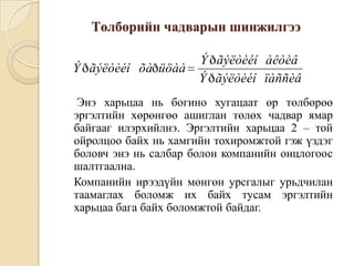 Төлбөрийн чадварын шинжилгээ
Ý ð ãýëòèéí õàðüöàà

Ý ð ãýëòèéí àêòèâ
Ý ð ãýëòèéí ïàññèâ

Энэ харьцаа нь богино хугацаат өр төлбөрөө
эргэлтийн хөрөнгөө ашиглан төлөх чадвар ямар
байгааг илэрхийлнэ. Эргэлтийн харьцаа 2 – той
ойролцоо байх нь хамгийн тохиромжтой гэж үздэг
боловч энэ нь салбар болон компанийн онцлогоос
шалтгаална.
Компанийн ирээдүйн мөнгөн урсгалыг урьдчилан
таамаглах боломж их байх тусам эргэлтийн
харьцаа бага байх боломжтой байдаг.

 