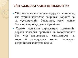 ҮЙЛ АЖИЛЛАГААНЫ ШИНЖИЛГЭЭ
Үйл ажиллагааны харьцаанууд нь компанид
янз бүрийн хэлбэрээр байршсан хөрөнгө ба
эх үүсвэрүүдийн борлогдох, эсвэл мөнгө
болж орж ирэх хурдыг илэрхийлнэ.
 Хөрвөх чадварын харьцаанууд компанийн
хөрвөх чадварыг ерөнхийд нь тодорхойлдог
бол үйл ажиллагааны харьцаанууд нь
тодорхой дансдуудын хөрвөх чадварыг
илэрхийлдэг гэж үзэж болно.


 