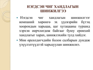 НЭГДСЭН ЧИГ ХАНДЛАГЫН
ШИНЖИЛГЭЭ
Нэгдсэн
чиг
хандлагын
шинжилгээг
компаний хөрөнгө эх үүсвэрийн бүтэц
хоорондын харьцаа, цаг хугацааны туршид
хэрхэн өөрчлөгдөж байгааг буюу ерөнхий
хандлагыг харах, шинжлэхийн тулд хийдэг.
 Мөн өрсөлдөгчдийн болон салбарын дундаж
үзүүлэлтүүдтэй харьцуулан шинжилнэ.


 