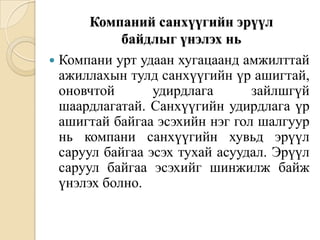 Компаний санхүүгийн эрүүл
байдлыг үнэлэх нь
 Компани урт удаан хугацаанд амжилттай
ажиллахын тулд санхүүгийн үр ашигтай,
оновчтой
удирдлага
зайлшгүй
шаардлагатай. Санхүүгийн удирдлага үр
ашигтай байгаа эсэхийн нэг гол шалгуур
нь компани санхүүгийн хувьд эрүүл
саруул байгаа эсэх тухай асуудал. Эрүүл
саруул байгаа эсэхийг шинжилж байж
үнэлэх болно.

 