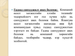 

Гадаад санхүүжилт авах боломж: Компаний
өсөлт
хөгжилтийн
хэтийн
төлөвийг
тодорхойлогч нэг гол хүчин зүйл нь
санхүүжилт авах боломж байна. Ялангуяа
өсөлт хөгжилтийн шатандаа явж буй
компаниудын хувьд гадаад санхүүжилтын
хэрэгцээ их байдаг. Гадны санхүүжилт авах
боломж
нь
компаний
хөрөнгийн
байдал, төлбөрийн чадвар, нэр хүндтэй
холбоотой.

 