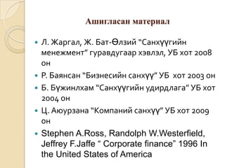 Ашигласан материал







Л. Жаргал, Ж. Бат-Өлзий “Санхүүгийн
менежмент” гуравдугаар хэвлэл, УБ хот 2008
он
Р. Баянсан “Бизнесийн санхүү” УБ хот 2003 он
Б. Бүжинлхам “Санхүүгийн удирдлага” УБ хот
2004 он
Ц. Аюурзана “Компаний санхүү” УБ хот 2009
он
Stephen A.Ross, Randolph W.Westerfield,
Jeffrey F.Jaffe “ Corporate finance” 1996 In
the United States of America

 