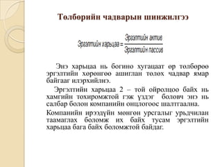 Төлбөрийн чадварын шинжилгээ

Энэ харьцаа нь богино хугацаат өр төлбөрөө
эргэлтийн хөрөнгөө ашиглан төлөх чадвар ямар
байгааг илэрхийлнэ.
Эргэлтийн харьцаа 2 – той ойролцоо байх нь
хамгийн тохиромжтой гэж үздэг боловч энэ нь
салбар болон компанийн онцлогоос шалтгаална.
Компанийн ирээдүйн мөнгөн урсгалыг урьдчилан
таамаглах боломж их байх тусам эргэлтийн
харьцаа бага байх боломжтой байдаг.

 