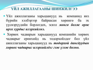 ҮЙЛ АЖИЛЛАГААНЫ ШИНЖИЛГЭЭ
 Үйл ажиллагааны харьцаанууд нь компанид янз
бүрийн хэлбэрээр байршсан хөрөнгө ба эх

үүсвэрүүдийн борлогдох, эсвэл мөнгө болж орж
ирэх хурдыг илэрхийлнэ.
 Хөрвөх чадварын харьцаанууд компанийн хөрвөх
чадварыг ерөнхийд нь тодорхойлдог бол үйл
ажиллагааны харьцаанууд нь тодорхой дансдуудын
хөрвөх чадварыг илэрхийлдэг гэж үзэж болно.

 
