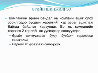 ӨРИЙН ШИНЖИЛГЭЭ
 Компанийн өрийн байдал нь компани ашиг олох

зорилгодоо бусдын хөрөнгийг хэр зэрэг ашиглаж
байгаа байдлыг харуулдаг. Ер нь компанийн
хөрөнгө 2 төрлийн эх үүсвэрээр санхүүждэг.
 Өрийн

санхүүжилт буюу бусдын
санхүүжих
 Өөрийн эх үүсвэрээр санхүүжих

хөрөнгөөр

 