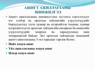 АШИГТ АЖИЛЛАГААНЫ
ШИНЖИЛГЭЭ
 Ашигт ажиллагааны шинжилгээнд түгээмэл хэрэглэгддэг

нэг хэлбэр нь орлогын тайлангийн үзүүлэлтүүдийг
борлуулалтад эзлэх хувиар нь илэрхийлэн тооцож, хувиар
илэрхийлэгдсэн орлогын тайлангийн өнгөрсөн ба өнөөгийн
үзүүлэлтүүдийг
хооронд
нь
харьцуулахад
маш
тохиромжтой байдаг. Энэ орлогын тайлангаас компаний
ашигт ажиллагааны 3 гол харьцааг гаргаж болно.
 Нийт ахиуц ашиг
 Үйл ажиллагааны ахиуц ашиг
 Цэвэр ахиуц ашиг

 