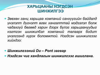 ХАРЬЦААНЫ НЭГДСЭН
ШИНЖИЛГЭЭ
 Зөвхөн ганц харьцаа компаний санхүүгийн байдалд

үнэлэлт дүгнэлт өгөх хангалттай мэдээлэл болж
чадахгүй бөгөөд харин дээрх бүлэг харьцаануудыг
нэгтгэн шинжилбэл компаний талаарх бодит
үнэлгээнд хүрэх боломжтой. Нэгдсэн шинжилгээг
хийхдээ:
 Шинжилгээний Du – Pont загвар
 Нэгдсэн чиг хандлагын шинжилгээг ашиглана.

 
