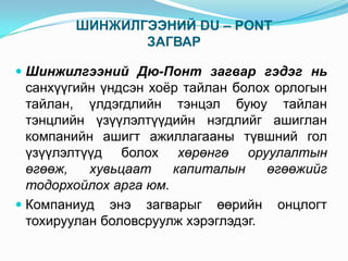 ШИНЖИЛГЭЭНИЙ DU – PONT
ЗАГВАР
 Шинжилгээний Дю-Понт загвар гэдэг нь

санхүүгийн үндсэн хоёр тайлан болох орлогын
тайлан, үлдэгдлийн тэнцэл буюу тайлан
тэнцлийн үзүүлэлтүүдийн нэгдлийг ашиглан
компанийн ашигт ажиллагааны түвшний гол
үзүүлэлтүүд болох хөрөнгө оруулалтын
өгөөж,
хувьцаат
капиталын
өгөөжийг
тодорхойлох арга юм.
 Компаниуд энэ загварыг өөрийн онцлогт
тохируулан боловсруулж хэрэглэдэг.

 