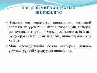 НЭГДСЭН ЧИГ ХАНДЛАГЫН
ШИНЖИЛГЭЭ
 Нэгдсэн чиг хандлагын шинжилгээг компаний
хөрөнгө эх үүсвэрийн бүтэц хоорондын харьцаа,
цаг хугацааны туршид хэрхэн өөрчлөгдөж байгааг
буюу ерөнхий хандлагыг харах, шинжлэхийн тулд

хийдэг.
 Мөн өрсөлдөгчдийн болон салбарын дундаж
үзүүлэлтүүдтэй харьцуулан шинжилнэ.

 