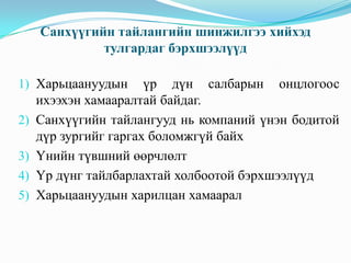 Санхүүгийн тайлангийн шинжилгээ хийхэд
тулгардаг бэрхшээлүүд
1) Харьцаануудын үр дүн салбарын
ихээхэн хамааралтай байдаг.

онцлогоос

2) Санхүүгийн тайлангууд нь компаний үнэн бодитой
дүр зургийг гаргах боломжгүй байх

3) Үнийн түвшний өөрчлөлт
4) Үр дүнг тайлбарлахтай холбоотой бэрхшээлүүд
5) Харьцаануудын харилцан хамаарал

 