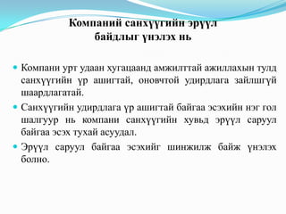 Компаний санхүүгийн эрүүл
байдлыг үнэлэх нь
 Компани урт удаан хугацаанд амжилттай ажиллахын тулд

санхүүгийн үр ашигтай, оновчтой удирдлага зайлшгүй
шаардлагатай.
 Санхүүгийн удирдлага үр ашигтай байгаа эсэхийн нэг гол
шалгуур нь компани санхүүгийн хувьд эрүүл саруул
байгаа эсэх тухай асуудал.
 Эрүүл саруул байгаа эсэхийг шинжилж байж үнэлэх
болно.

 