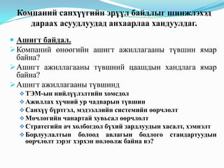 Компаний санхүүгийн эрүүл байдлыг шинжлэхэд
дараах асуудлуудад анхаарлаа хандуулдаг.
 Ашигт байдал.
 Компаний өнөөгийн ашигт ажиллагааны түвшин ямар

байна?
 Ашигт ажиллагааны түвшний цаашдын хандлага ямар
байна?
 Ашигт ажиллагааны түвшинд
 ТЭМ-ын нийлүүлэлтийн хомсдол
 Ажиллах хүчний ур чадварын түвшин
 Санхүү бүртгэл, мэдээллийн системийн өөрчлөлт
 Мөчлөгийн чанартай хувьсал өөрчлөлт
 Стратегийн ач холбогдол бүхий зардлуудын хасалт, хэмнэлт
 Борлуулалтын болоод авлагын бодлого стандартуудын

өөрчлөлт зэрэг хэрхэн нөлөөлж байна вэ?

 