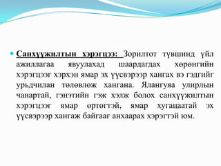  Санхүүжилтын хэрэгцээ: Зорилтот түвшинд үйл
ажиллагаа
явуулахад
шаардагдах
хөрөнгийн
хэрэгцээг хэрхэн ямар эх үүсвэрээр хангах вэ гэдгийг
урьдчилан төлөвлөж хангана. Ялангуяа улирлын

чанартай, гэнэтийн гэж хэлж болох санхүүжилтын
хэрэгцээг ямар өртөгтэй, ямар хугацаатай эх
үүсвэрээр хангаж байгааг анхаарах хэрэгтэй юм.

 