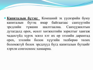  Капиталын бүтэц: Компаний эх үүсвэрийн буюу
капиталын бүтэц ямар байгаагаас санхүүгийн
эрсдлийн түвшин шалтгаална. Санхүүжилтын
дутагдалд орох, өсөлт хөгжилтийн зорилтыг хангаж
чадахгүйд хүрэх эсвэл хэт их өр зээлийн дарамтад

орох, зээлийн болон хүүгийн төлбөрөө төлөх
боломжгүй болох эрсдлүүд бүгд капиталын бүтцийг
хэрхэн сонгосноос хамаарна.

 
