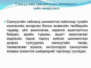 Санхүүгийн тайлангуудад шинжилгээ
хийх шаардлага

 Санхүүгийн тайланд шинжилгээ хийснээр тухайн
компанийн өнгөрсөн болон өнөөгийн төлбөрийн
чадвар, үйл ажиллагаа, хөрөнгө ашиглалтын
байдал, өрийн түвшин, ашигт ажиллагааг

мэдэхээс гадна тэрхүү хийсэн шинжилгээн
дээрээ
тулгуурлан
санхүүгийн
төсөв,
төлөвлөгөөг зохиож, ингэснээрээ санхүүгийн
аливаа оновчтой шийдвэрийг гаргахад тусладаг.

 