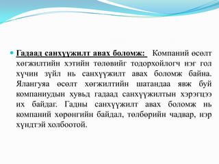  Гадаад санхүүжилт авах боломж: Компаний өсөлт
хөгжилтийн хэтийн төлөвийг тодорхойлогч нэг гол
хүчин зүйл нь санхүүжилт авах боломж байна.
Ялангуяа өсөлт хөгжилтийн шатандаа явж буй

компаниудын хувьд гадаад санхүүжилтын хэрэгцээ
их байдаг. Гадны санхүүжилт авах боломж нь
компаний хөрөнгийн байдал, төлбөрийн чадвар, нэр
хүндтэй холбоотой.

 