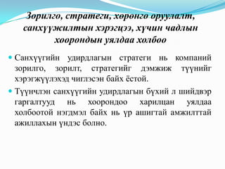 Зорилго, стратеги, хөрөнгө оруулалт,
санхүүжилтын хэрэгцээ, хүчин чадлын
хоорондын уялдаа холбоо
 Санхүүгийн удирдлагын стратеги нь компаний
зорилго, зорилт, стратегийг дэмжиж түүнийг
хэрэгжүүлэхэд чиглэсэн байх ѐстой.
 Түүнчлэн санхүүгийн удирдлагын бүхий л шийдвэр
гаргалтууд нь хоорондоо харилцан уялдаа
холбоотой нэгдмэл байх нь үр ашигтай амжилттай
ажиллахын үндэс болно.

 