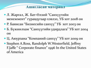 Ашигласан материал
 Л. Жаргал, Ж. Бат-Өлзий “Санхүүгийн
менежмент” гуравдугаар хэвлэл, УБ хот 2008 он

 Р. Баянсан “Бизнесийн санхүү” УБ хот 2003 он
 Б. Бүжинлхам “Санхүүгийн удирдлага” УБ хот 2004
он

 Ц. Аюурзана “Компаний санхүү” УБ хот 2009 он
 Stephen A.Ross, Randolph W.Westerfield, Jeffrey
F.Jaffe “ Corporate finance” 1996 In the United States
of America

 