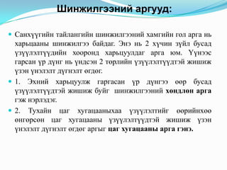 Шинжилгээний аргууд:
 Санхүүгийн тайлангийн шинжилгээний хамгийн гол арга нь

харьцааны шинжилгээ байдаг. Энэ нь 2 хүчин зүйл бусад
үзүүлэлтүүдийн хооронд харьцуулдаг арга юм. Үүнээс
гарсан үр дүнг нь үндсэн 2 төрлийн үзүүлэлтүүдтэй жишиж
үзэн үнэлэлт дүгнэлт өгдөг.
 1. Эхний харьцуулж гаргасан үр дүнгээ өөр бусад
үзүүлэлтүүдтэй жишиж буйг шинжилгээний хөндлөн арга
гэж нэрлэдэг.
 2. Тухайн цаг хугацааныхаа үзүүлэлтийг өөрийнхөө
өнгөрсөн цаг хугацааны үзүүлэлтүүдтэй жишиж үзэн
үнэлэлт дүгнэлт өгдөг аргыг цаг хугацааны арга гэнэ.

 