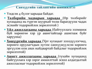 Санхүүгийн тайлангийн шинжилгээ
 Үндсэн 4 бүлэг харьцаа байдаг.
 Төлбөрийн чадварын харьцаа (Өр төлбөрийг

хугацаанд нь түргэн шуурхай төлж барагдуулж чадах
эсэхийг тодорхойлох зорилготой )
 Үйл ажиллагааны харьцаа (байгууллага эзэмшиж
буй хөрөнгөө хэр үр ашигтайгаар ашиглаж буйг
харуулна)
 Хөшүүргийн харьцаа (Урт хугацаат зээлдүүлэгчид,
хөрөнгө оруулагчдын зүгээс санхүүжүүлсэн хөрөнгө
эргүүлэн олж авах найдвартай байдлыг тодорхойлох
зорилготой)
 Ашигт ажиллагааны харьцаа (тухайн хугацаанд
байгууллага хэр зэрэг амжилттай эсвэл алдагдалтай
ажилласныг тодорхойлох зорилготой)

 
