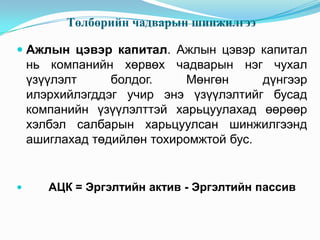 Төлбөрийн чадварын шинжилгээ
 Ажлын цэвэр капитал. Ажлын цэвэр капитал
нь компанийн хөрвөх чадварын нэг чухал

үзүүлэлт
болдог.
Мөнгөн
дүнгээр
илэрхийлэгддэг учир энэ үзүүлэлтийг бусад
компанийн үзүүлэлттэй харьцуулахад өөрөөр
хэлбэл салбарын харьцуулсан шинжилгээнд
ашиглахад төдийлөн тохиромжтой бус.



АЦК = Эргэлтийн актив - Эргэлтийн пассив

 