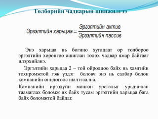 Төлбөрийн чадварын шинжилгээ

Энэ харьцаа нь богино хугацаат өр төлбөрөө
эргэлтийн хөрөнгөө ашиглан төлөх чадвар ямар байгааг
илэрхийлнэ.
Эргэлтийн харьцаа 2 – той ойролцоо байх нь хамгийн
тохиромжтой гэж үздэг боловч энэ нь салбар болон
компанийн онцлогоос шалтгаална.
Компанийн ирээдүйн мөнгөн урсгалыг урьдчилан
таамаглах боломж их байх тусам эргэлтийн харьцаа бага
байх боломжтой байдаг.

 