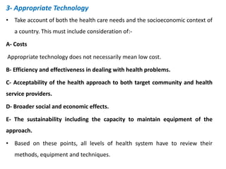 3- Appropriate Technology
• Take account of both the health care needs and the socioeconomic context of
a country. This must include consideration of:-
A- Costs
Appropriate technology does not necessarily mean low cost.
B- Efficiency and effectiveness in dealing with health problems.
C- Acceptability of the health approach to both target community and health
service providers.
D- Broader social and economic effects.
E- The sustainability including the capacity to maintain equipment of the
approach.
• Based on these points, all levels of health system have to review their
methods, equipment and techniques.
 