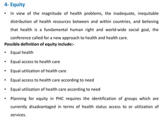 4- Equity
• In view of the magnitude of health problems, the inadequate, inequitable
distribution of health resources between and within countries, and believing
that health is a fundamental human right and world-wide social goal, the
conference called for a new approach to health and health care.
Possible definition of equity include:-
• Equal health
• Equal access to health care
• Equal utilization of health care
• Equal access to health care according to need
• Equal utilization of health care according to need
• Planning for equity in PHC requires the identification of groups which are
currently disadvantaged in terms of health status access to or utilization of
services.
 